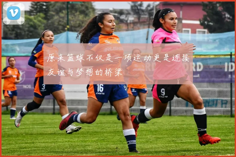 原来篮球不仅是一项运动更是连接友谊与梦想的桥梁