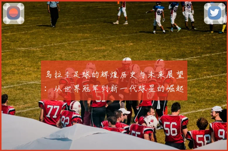 乌拉圭足球的辉煌历史与未来展望：从世界冠军到新一代球星的崛起