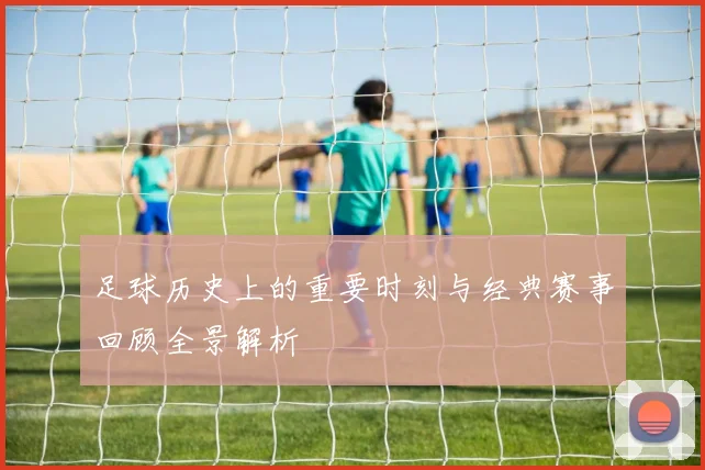 足球历史上的重要时刻与经典赛事回顾全景解析