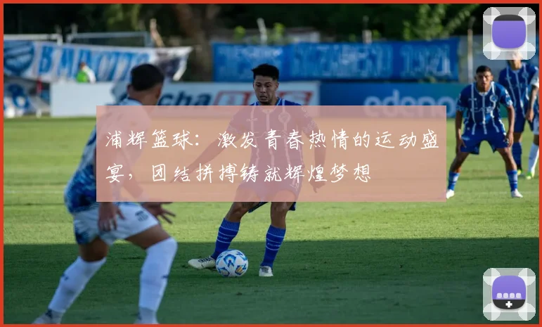 浦辉篮球：激发青春热情的运动盛宴，团结拼搏铸就辉煌梦想