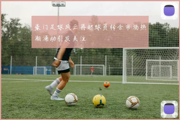 豪门足球风云再起球员转会市场热潮涌动引发关注